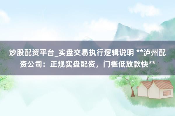 炒股配资平台_实盘交易执行逻辑说明 **泸州配资公司：正规实盘配资，门槛低放款快**