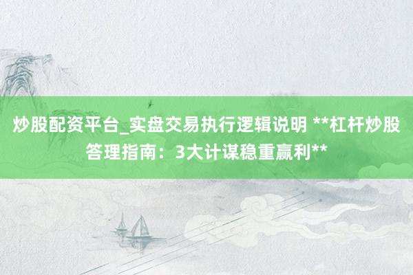 炒股配资平台_实盘交易执行逻辑说明 **杠杆炒股答理指南：3大计谋稳重赢利**