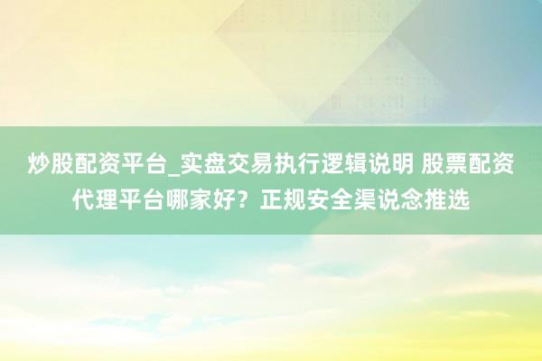 炒股配资平台_实盘交易执行逻辑说明 股票配资代理平台哪家好？正规安全渠说念推选