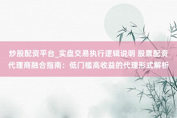 炒股配资平台_实盘交易执行逻辑说明 股票配资代理商融合指南：低门槛高收益的代理形式解析